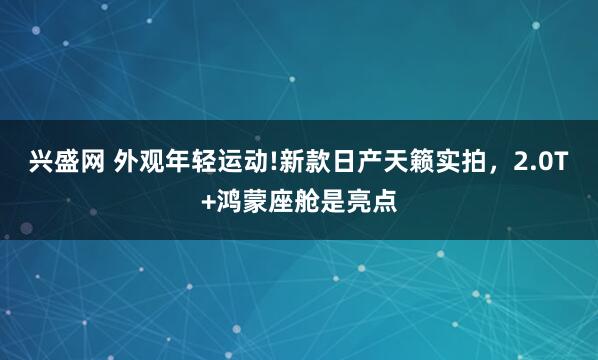 兴盛网 外观年轻运动!新款日产天籁实拍，2.0T+鸿蒙座舱是亮点