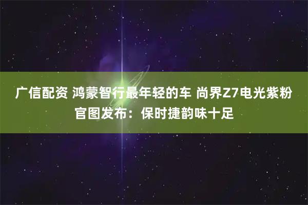 广信配资 鸿蒙智行最年轻的车 尚界Z7电光紫粉官图发布：保时捷韵味十足