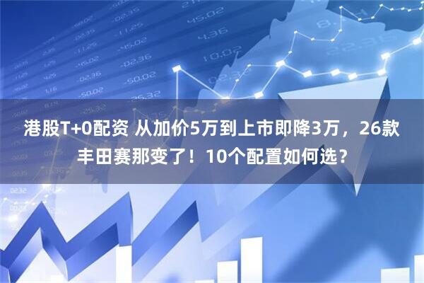 港股T+0配资 从加价5万到上市即降3万，26款丰田赛那变了！10个配置如何选？