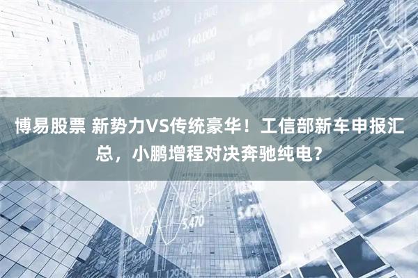 博易股票 新势力VS传统豪华！工信部新车申报汇总，小鹏增程对决奔驰纯电？