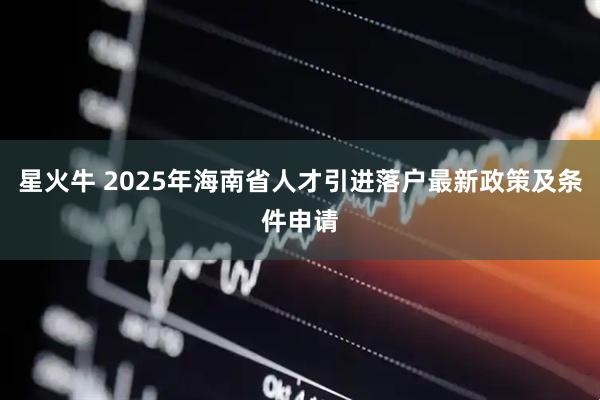 星火牛 2025年海南省人才引进落户最新政策及条件申请