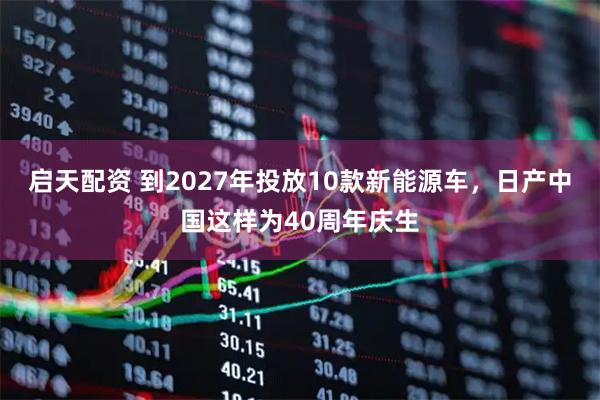 启天配资 到2027年投放10款新能源车，日产中国这样为40周年庆生