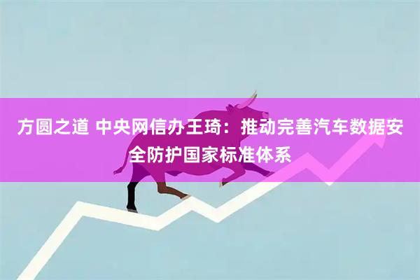 方圆之道 中央网信办王琦：推动完善汽车数据安全防护国家标准体系